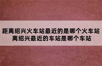 距离绍兴火车站最近的是哪个火车站 离绍兴最近的车站是哪个车站